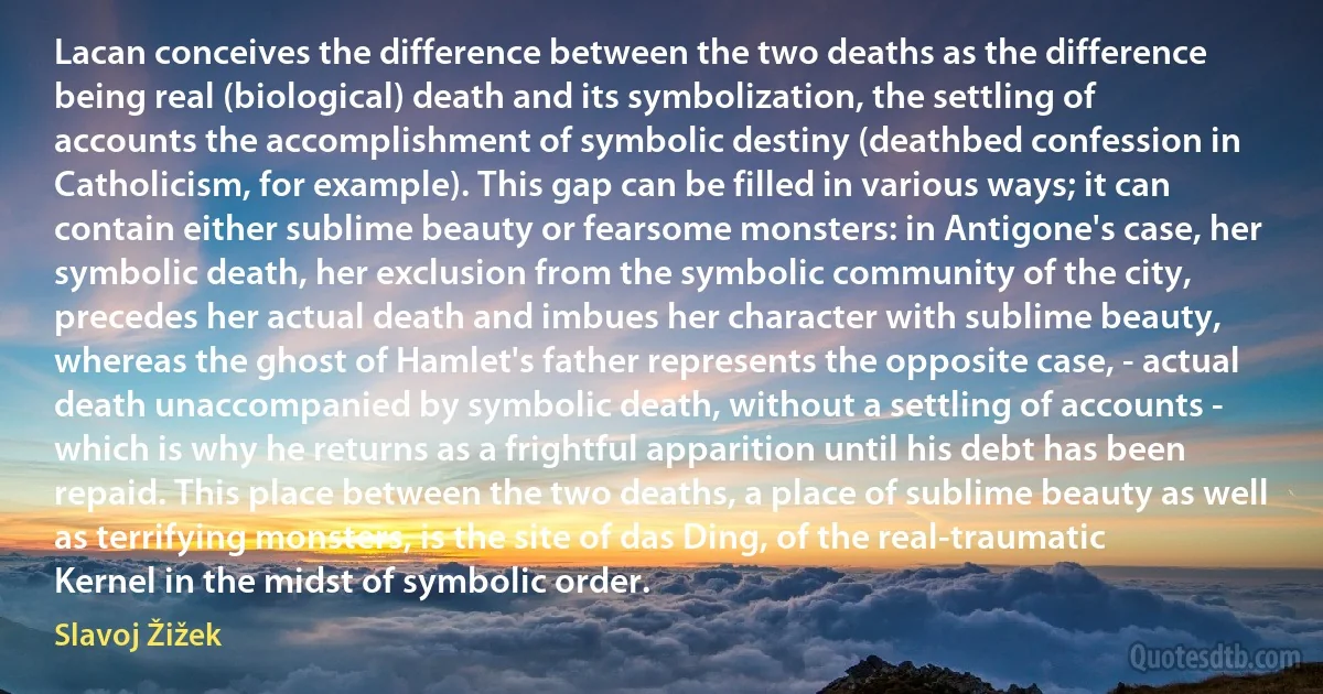 Lacan conceives the difference between the two deaths as the difference being real (biological) death and its symbolization, the settling of accounts the accomplishment of symbolic destiny (deathbed confession in Catholicism, for example). This gap can be filled in various ways; it can contain either sublime beauty or fearsome monsters: in Antigone's case, her symbolic death, her exclusion from the symbolic community of the city, precedes her actual death and imbues her character with sublime beauty, whereas the ghost of Hamlet's father represents the opposite case, - actual death unaccompanied by symbolic death, without a settling of accounts - which is why he returns as a frightful apparition until his debt has been repaid. This place between the two deaths, a place of sublime beauty as well as terrifying monsters, is the site of das Ding, of the real-traumatic Kernel in the midst of symbolic order. (Slavoj Žižek)