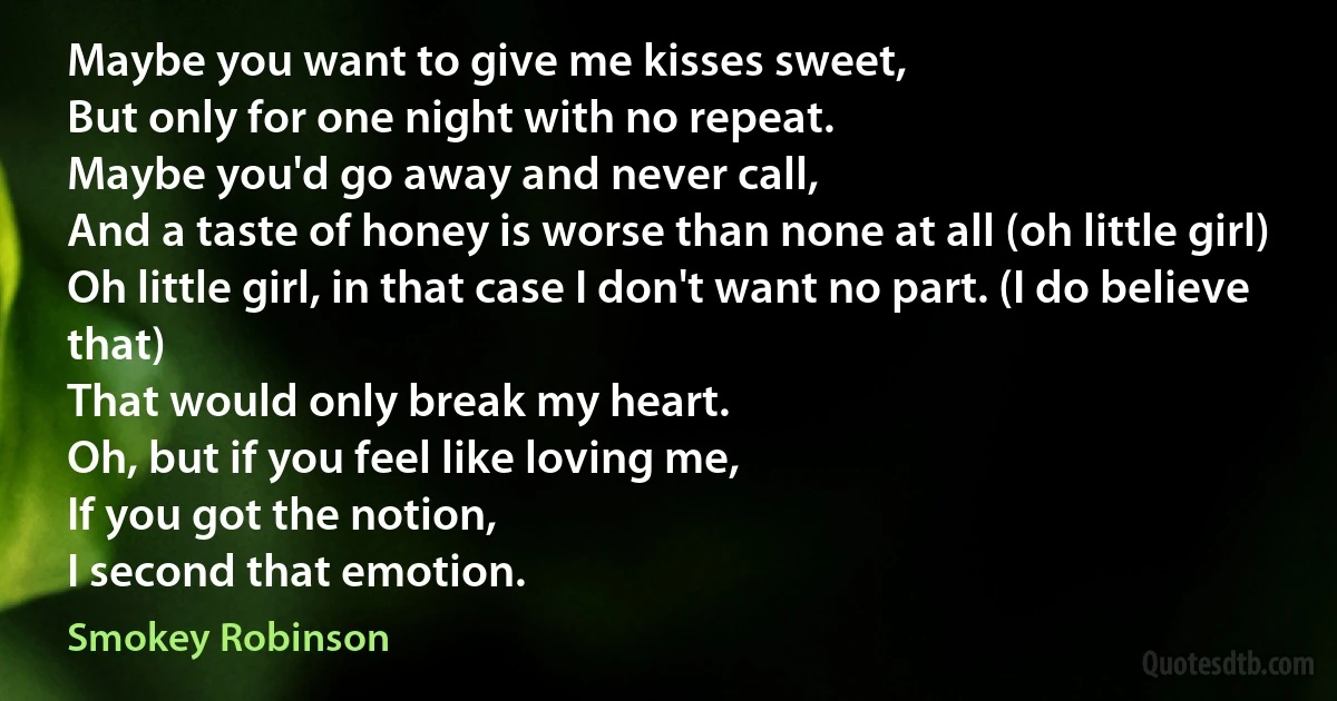 Maybe you want to give me kisses sweet,
But only for one night with no repeat.
Maybe you'd go away and never call,
And a taste of honey is worse than none at all (oh little girl)
Oh little girl, in that case I don't want no part. (I do believe that)
That would only break my heart.
Oh, but if you feel like loving me,
If you got the notion,
I second that emotion. (Smokey Robinson)