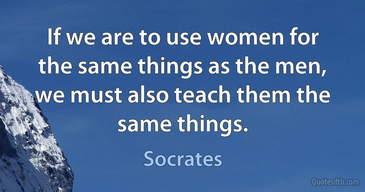 If we are to use women for the same things as the men, we must also teach them the same things. (Socrates)