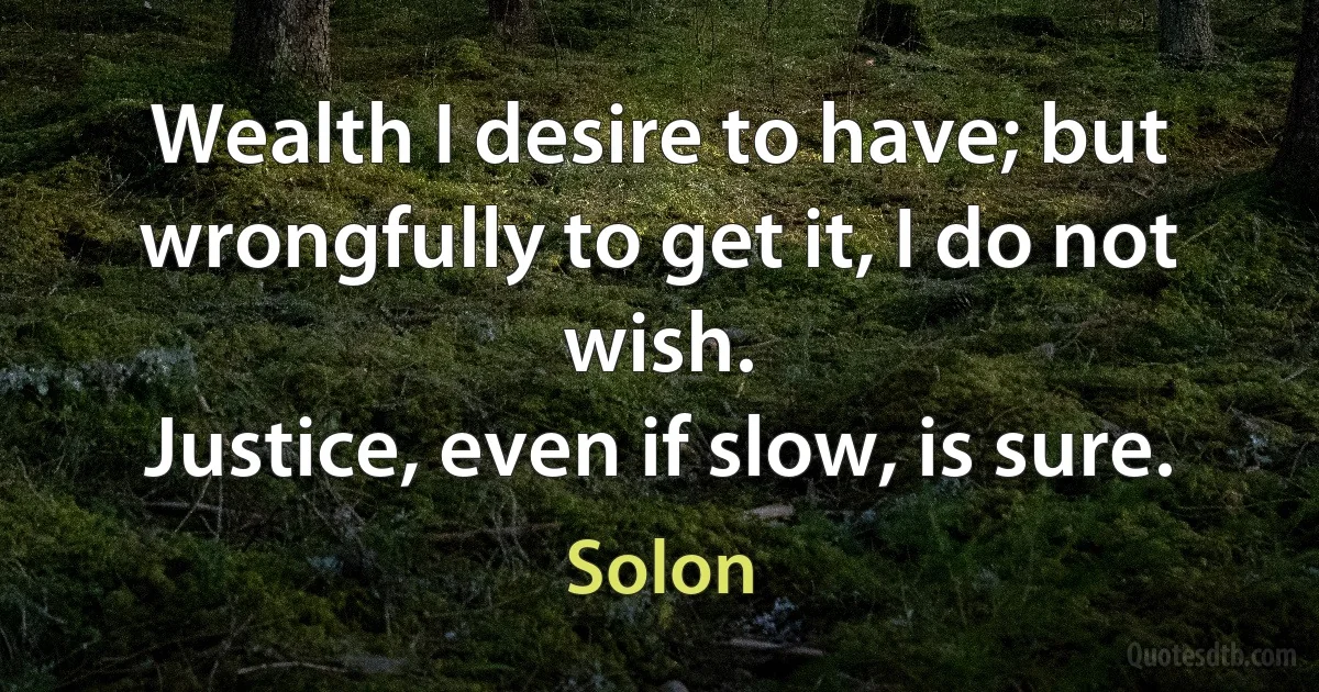 Wealth I desire to have; but wrongfully to get it, I do not wish.
Justice, even if slow, is sure. (Solon)