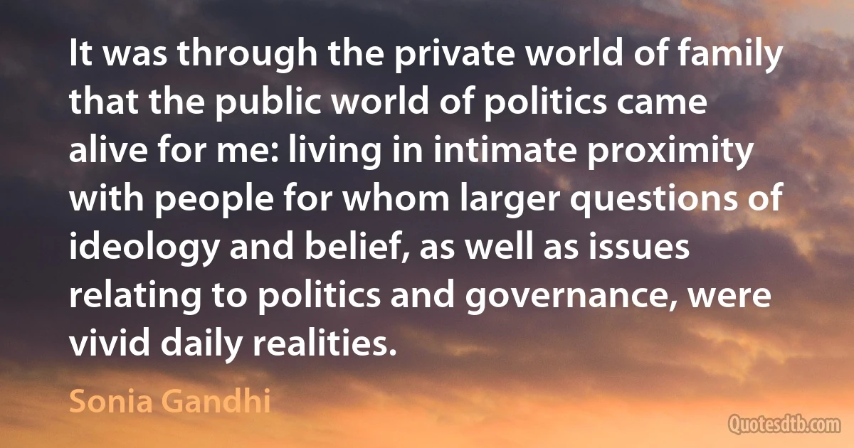 It was through the private world of family that the public world of politics came alive for me: living in intimate proximity with people for whom larger questions of ideology and belief, as well as issues relating to politics and governance, were vivid daily realities. (Sonia Gandhi)