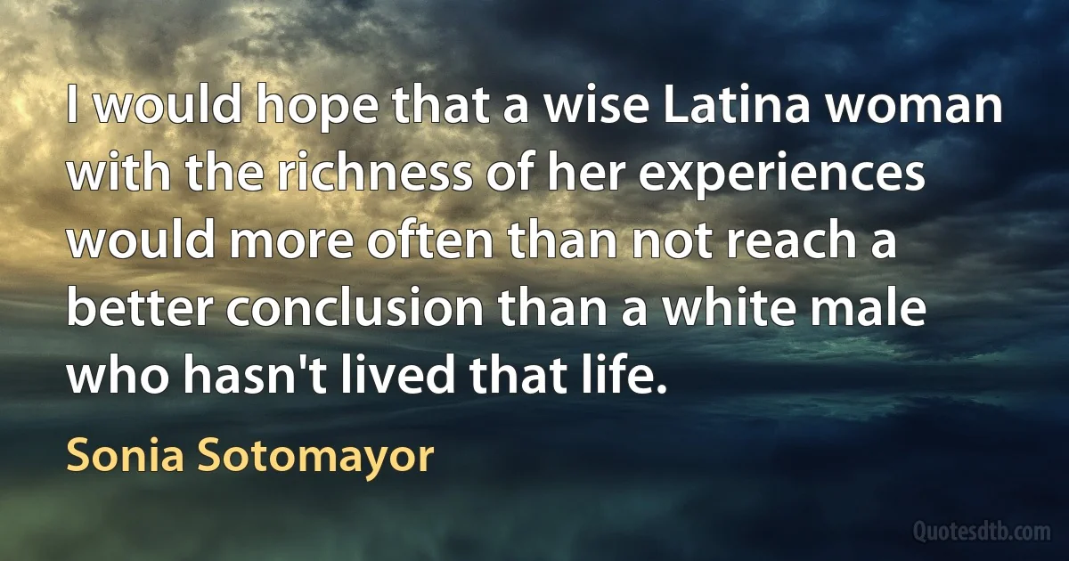 I would hope that a wise Latina woman with the richness of her experiences would more often than not reach a better conclusion than a white male who hasn't lived that life. (Sonia Sotomayor)