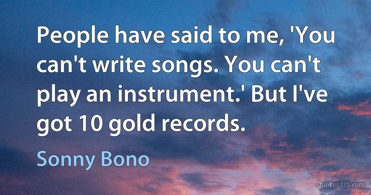 People have said to me, 'You can't write songs. You can't play an instrument.' But I've got 10 gold records. (Sonny Bono)