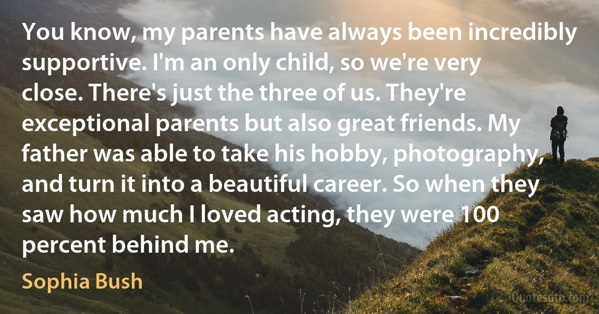 You know, my parents have always been incredibly supportive. I'm an only child, so we're very close. There's just the three of us. They're exceptional parents but also great friends. My father was able to take his hobby, photography, and turn it into a beautiful career. So when they saw how much I loved acting, they were 100 percent behind me. (Sophia Bush)