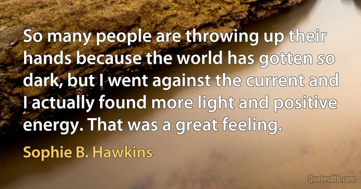 So many people are throwing up their hands because the world has gotten so dark, but I went against the current and I actually found more light and positive energy. That was a great feeling. (Sophie B. Hawkins)