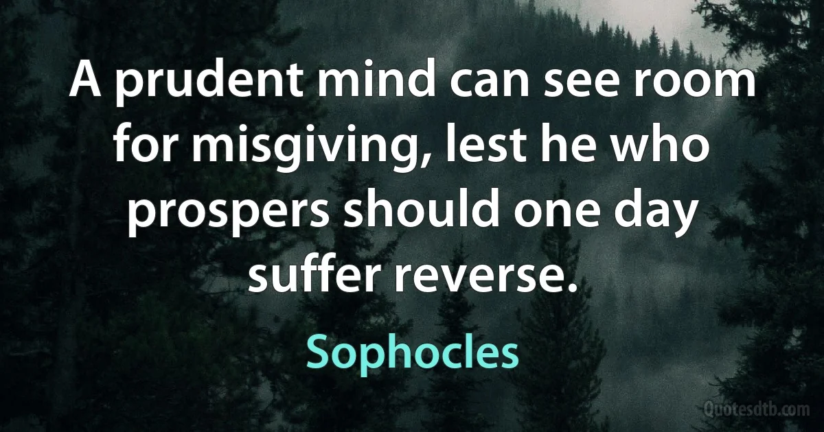 A prudent mind can see room for misgiving, lest he who prospers should one day suffer reverse. (Sophocles)