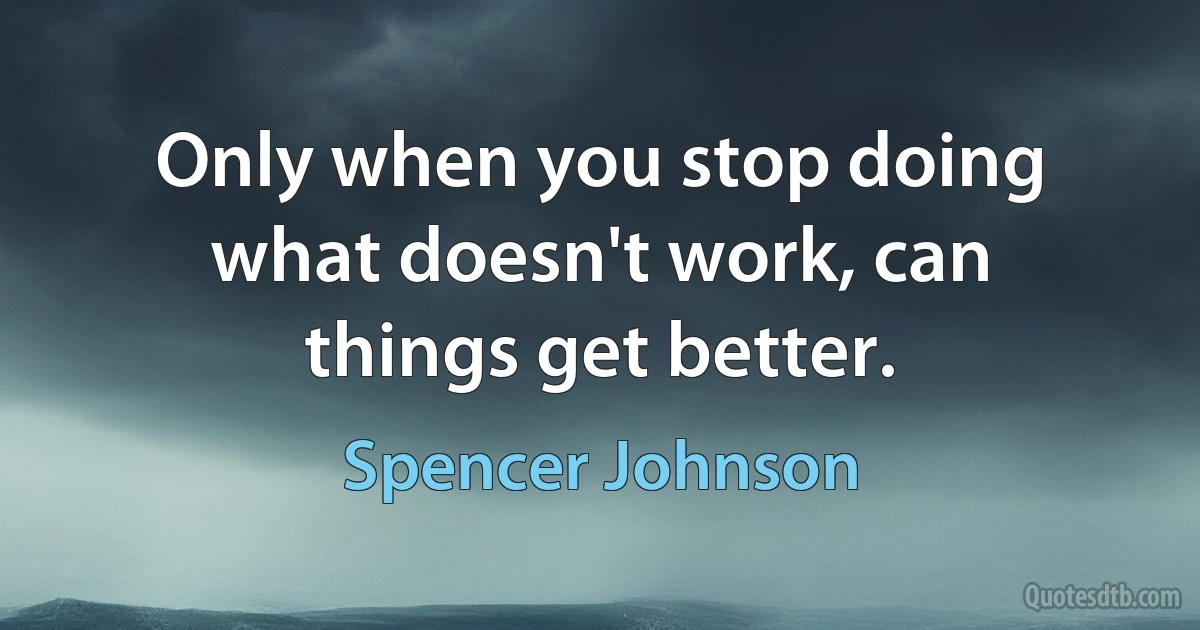 Only when you stop doing what doesn't work, can things get better. (Spencer Johnson)