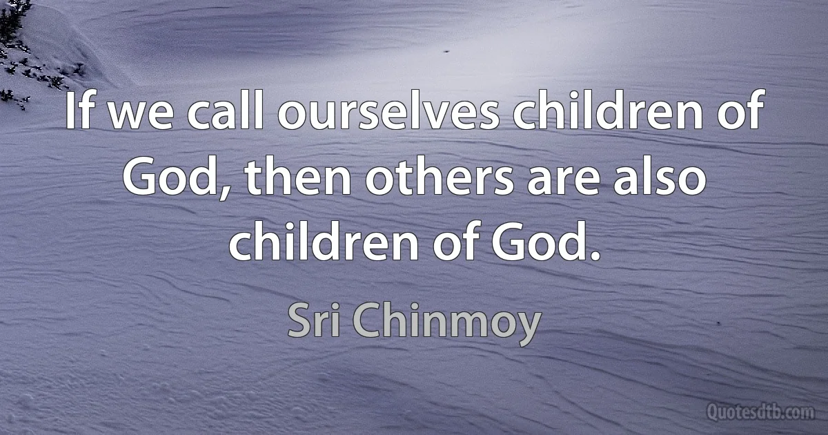 If we call ourselves children of God, then others are also children of God. (Sri Chinmoy)