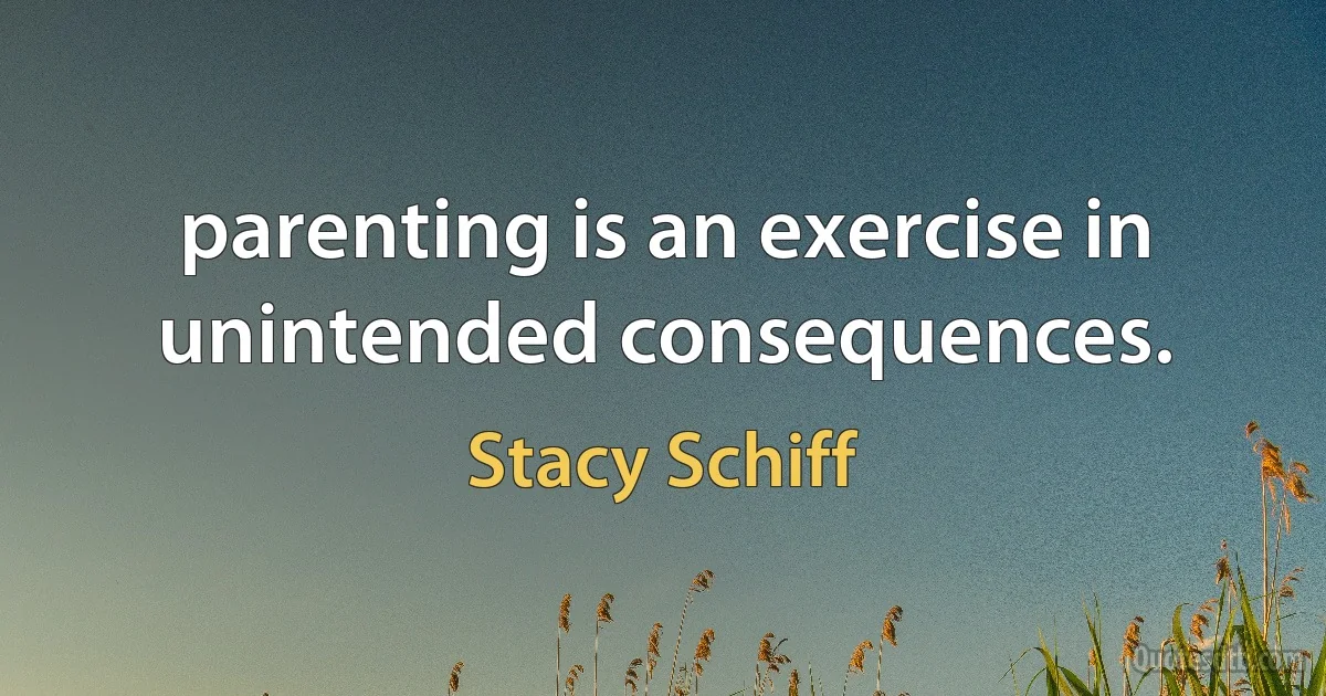 parenting is an exercise in unintended consequences. (Stacy Schiff)