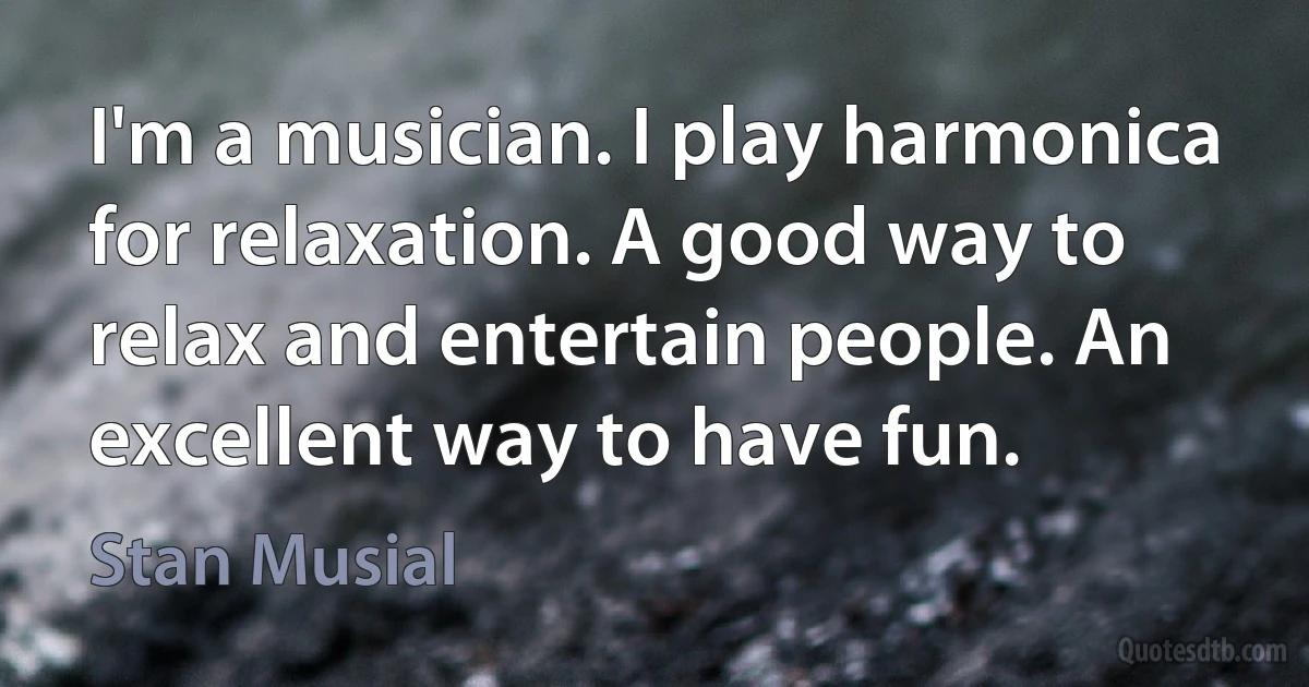 I'm a musician. I play harmonica for relaxation. A good way to relax and entertain people. An excellent way to have fun. (Stan Musial)