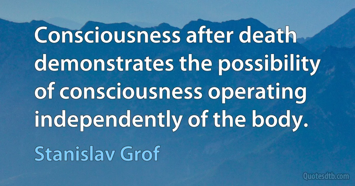 Consciousness after death demonstrates the possibility of consciousness operating independently of the body. (Stanislav Grof)