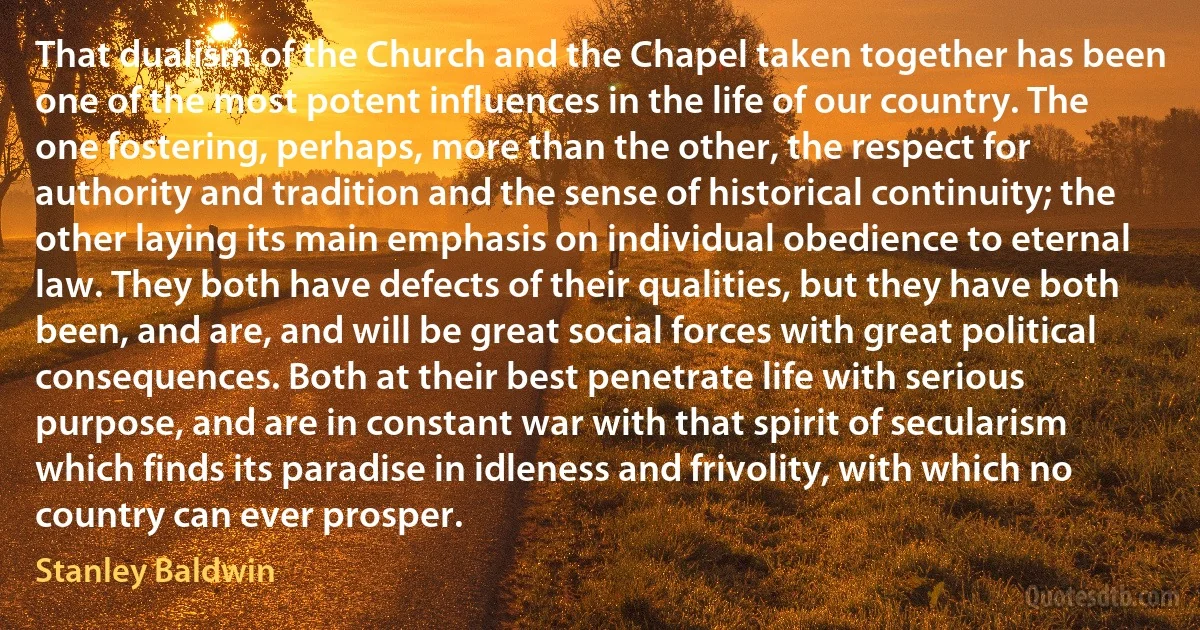 That dualism of the Church and the Chapel taken together has been one of the most potent influences in the life of our country. The one fostering, perhaps, more than the other, the respect for authority and tradition and the sense of historical continuity; the other laying its main emphasis on individual obedience to eternal law. They both have defects of their qualities, but they have both been, and are, and will be great social forces with great political consequences. Both at their best penetrate life with serious purpose, and are in constant war with that spirit of secularism which finds its paradise in idleness and frivolity, with which no country can ever prosper. (Stanley Baldwin)