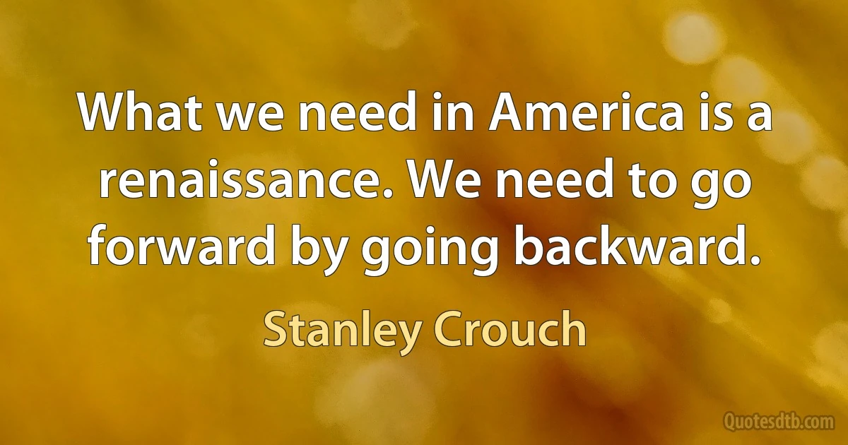 What we need in America is a renaissance. We need to go forward by going backward. (Stanley Crouch)