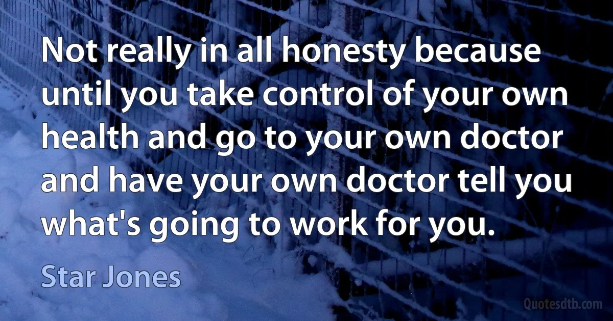 Not really in all honesty because until you take control of your own health and go to your own doctor and have your own doctor tell you what's going to work for you. (Star Jones)