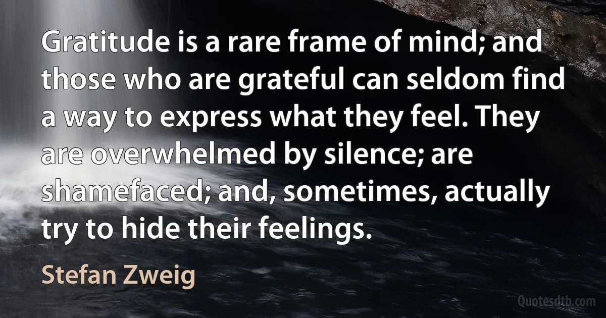 Gratitude is a rare frame of mind; and those who are grateful can seldom find a way to express what they feel. They are overwhelmed by silence; are shamefaced; and, sometimes, actually try to hide their feelings. (Stefan Zweig)