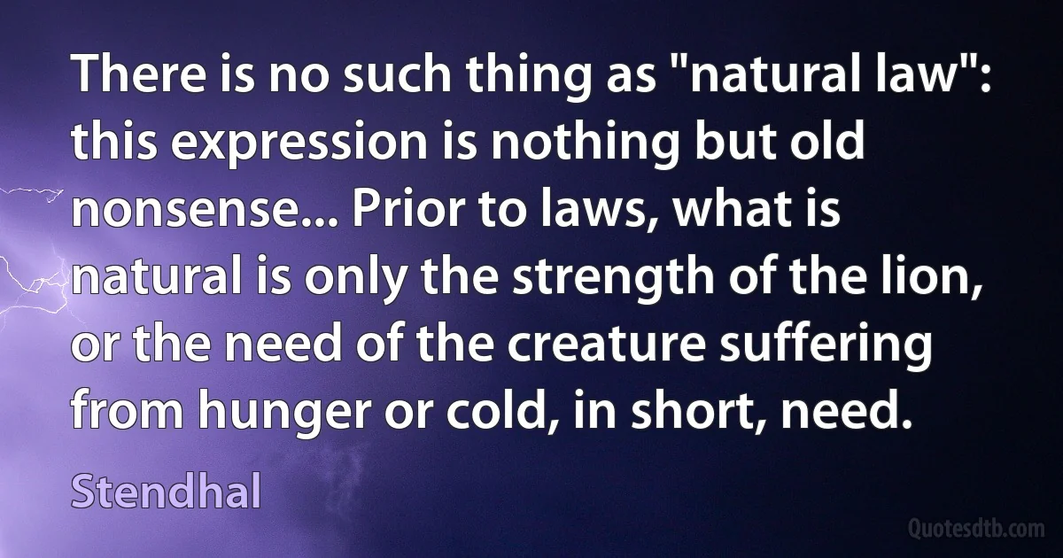 There is no such thing as "natural law": this expression is nothing but old nonsense... Prior to laws, what is natural is only the strength of the lion, or the need of the creature suffering from hunger or cold, in short, need. (Stendhal)