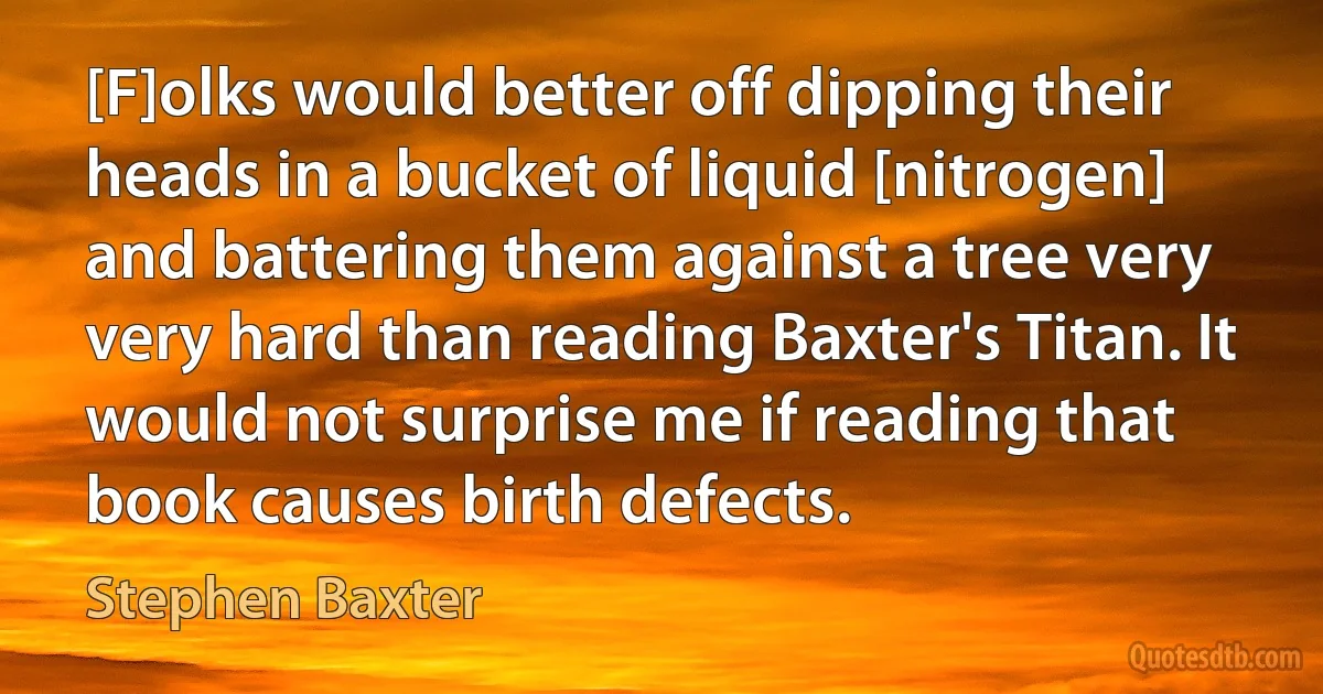 [F]olks would better off dipping their heads in a bucket of liquid [nitrogen] and battering them against a tree very very hard than reading Baxter's Titan. It would not surprise me if reading that book causes birth defects. (Stephen Baxter)