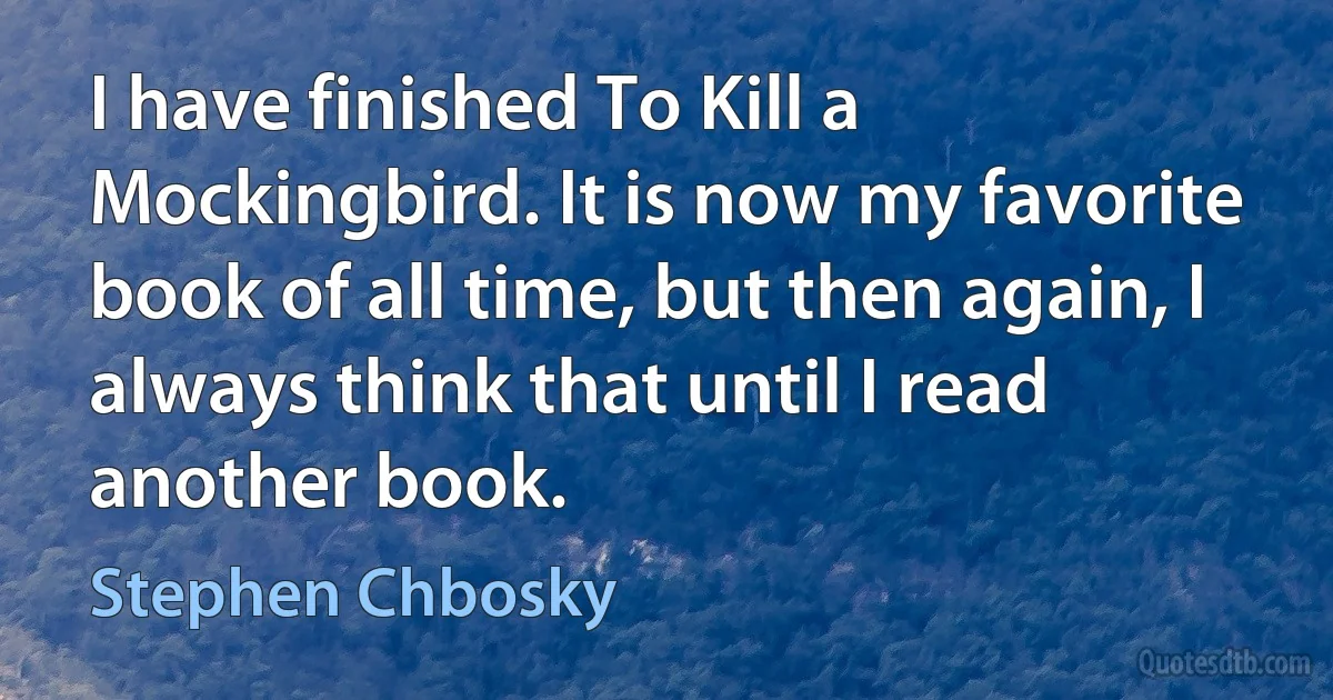 I have finished To Kill a Mockingbird. It is now my favorite book of all time, but then again, I always think that until I read another book. (Stephen Chbosky)