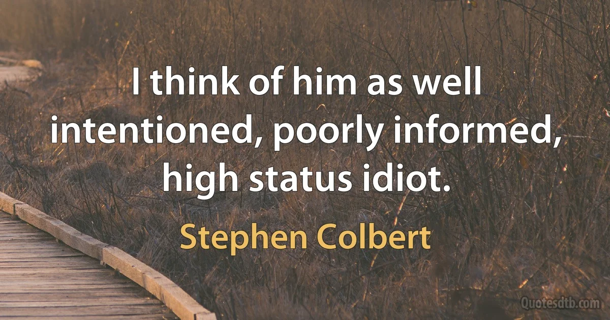 I think of him as well intentioned, poorly informed, high status idiot. (Stephen Colbert)