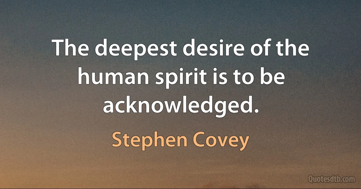 The deepest desire of the human spirit is to be acknowledged. (Stephen Covey)