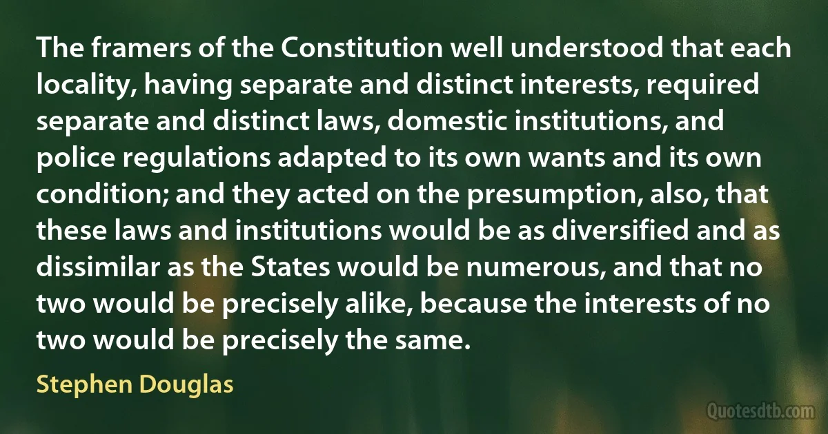 The framers of the Constitution well understood that each locality, having separate and distinct interests, required separate and distinct laws, domestic institutions, and police regulations adapted to its own wants and its own condition; and they acted on the presumption, also, that these laws and institutions would be as diversified and as dissimilar as the States would be numerous, and that no two would be precisely alike, because the interests of no two would be precisely the same. (Stephen Douglas)