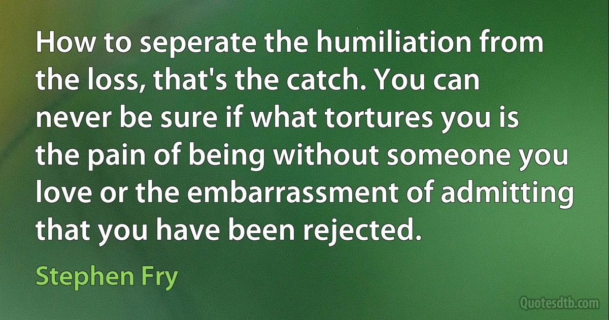 How to seperate the humiliation from the loss, that's the catch. You can never be sure if what tortures you is the pain of being without someone you love or the embarrassment of admitting that you have been rejected. (Stephen Fry)