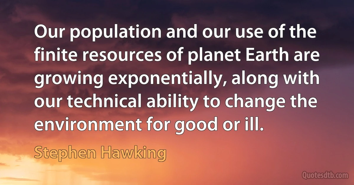 Our population and our use of the finite resources of planet Earth are growing exponentially, along with our technical ability to change the environment for good or ill. (Stephen Hawking)