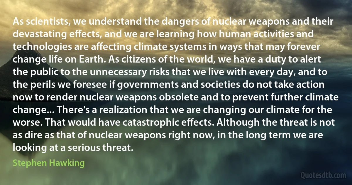 As scientists, we understand the dangers of nuclear weapons and their devastating effects, and we are learning how human activities and technologies are affecting climate systems in ways that may forever change life on Earth. As citizens of the world, we have a duty to alert the public to the unnecessary risks that we live with every day, and to the perils we foresee if governments and societies do not take action now to render nuclear weapons obsolete and to prevent further climate change... There's a realization that we are changing our climate for the worse. That would have catastrophic effects. Although the threat is not as dire as that of nuclear weapons right now, in the long term we are looking at a serious threat. (Stephen Hawking)