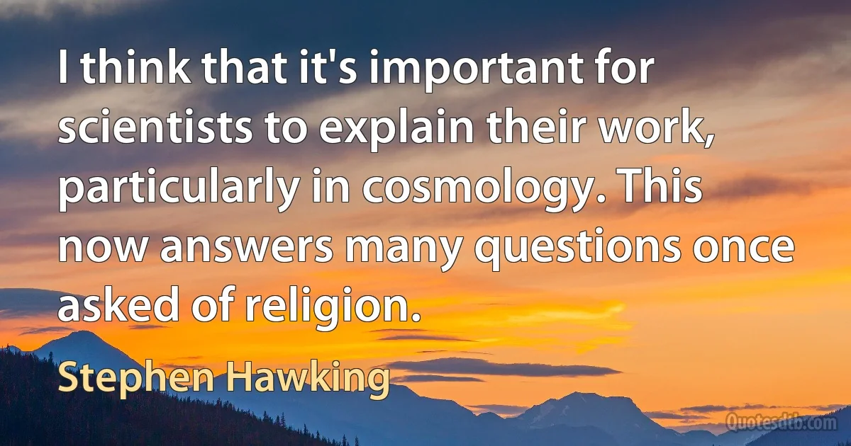 I think that it's important for scientists to explain their work, particularly in cosmology. This now answers many questions once asked of religion. (Stephen Hawking)