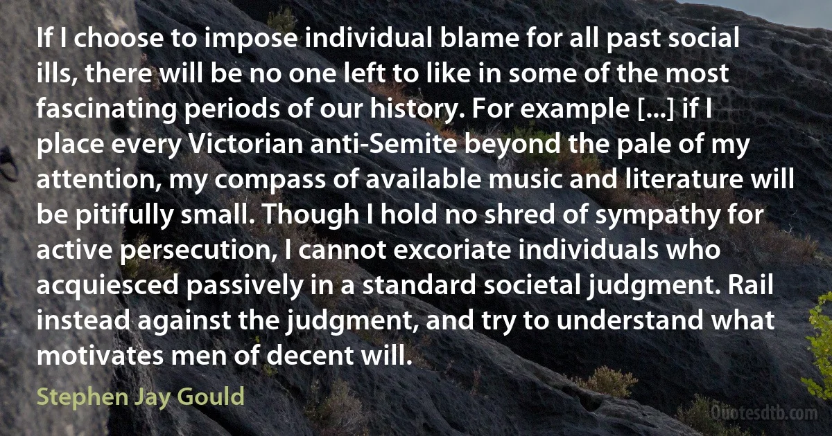 If I choose to impose individual blame for all past social ills, there will be no one left to like in some of the most fascinating periods of our history. For example [...] if I place every Victorian anti-Semite beyond the pale of my attention, my compass of available music and literature will be pitifully small. Though I hold no shred of sympathy for active persecution, I cannot excoriate individuals who acquiesced passively in a standard societal judgment. Rail instead against the judgment, and try to understand what motivates men of decent will. (Stephen Jay Gould)