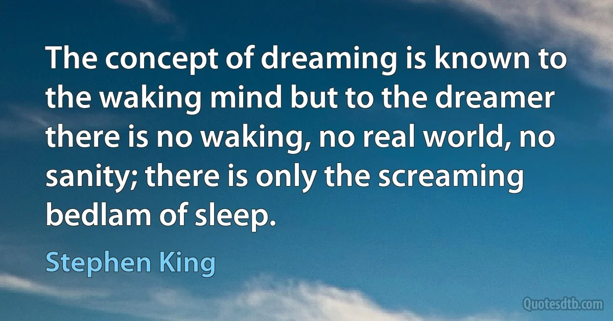 The concept of dreaming is known to the waking mind but to the dreamer there is no waking, no real world, no sanity; there is only the screaming bedlam of sleep. (Stephen King)