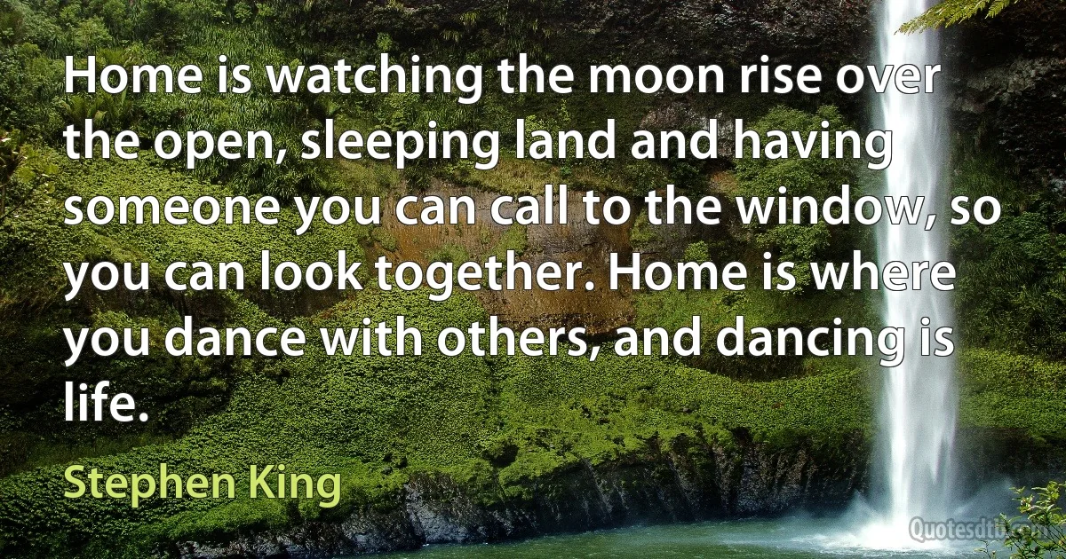 Home is watching the moon rise over the open, sleeping land and having someone you can call to the window, so you can look together. Home is where you dance with others, and dancing is life. (Stephen King)