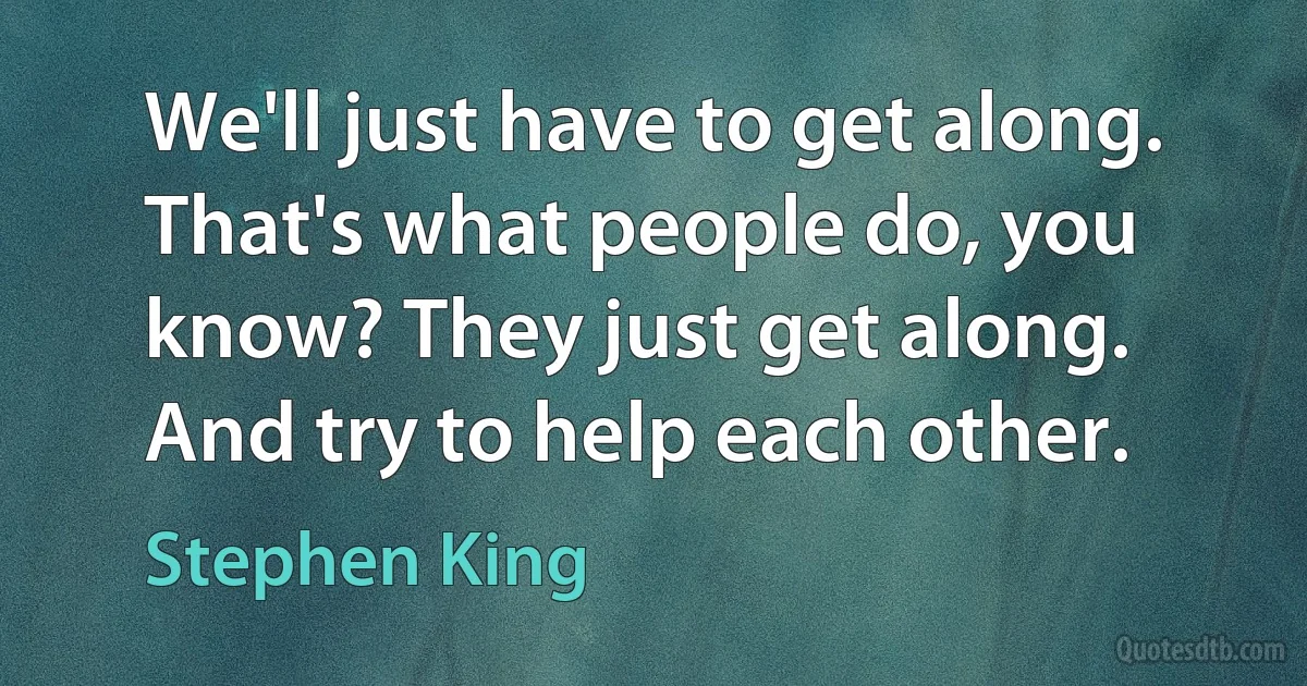 We'll just have to get along. That's what people do, you know? They just get along. And try to help each other. (Stephen King)