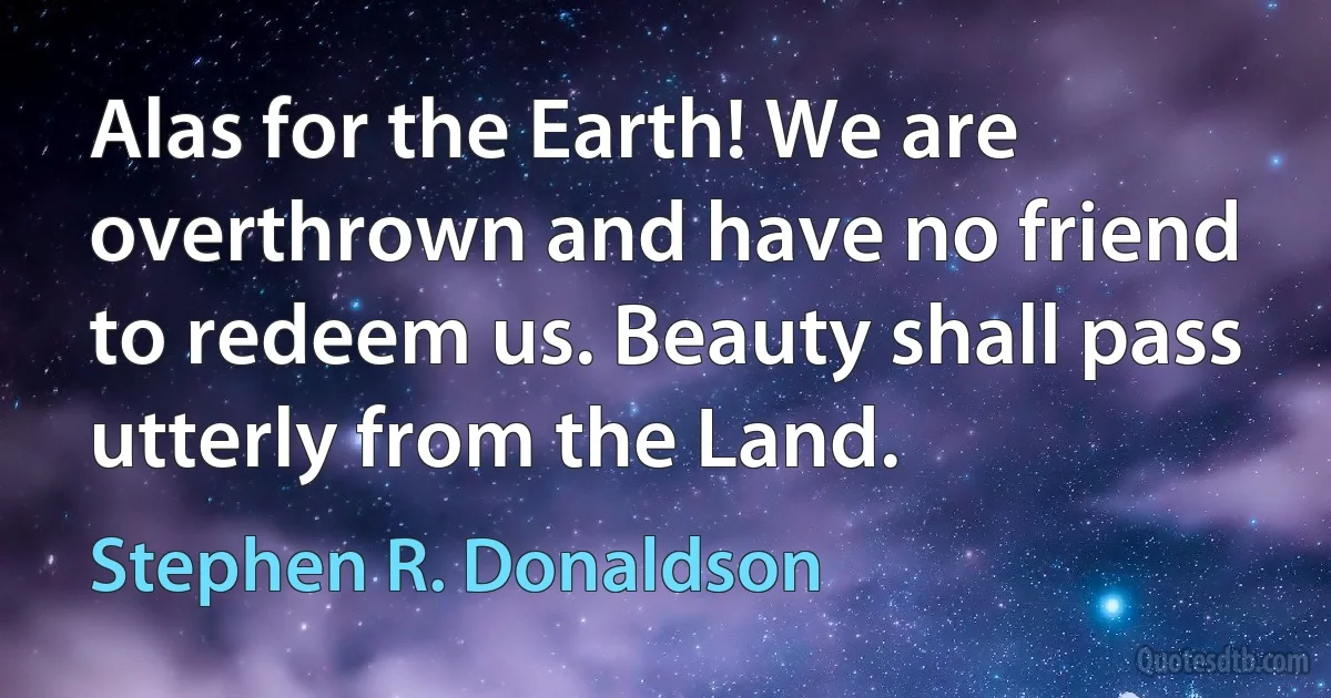 Alas for the Earth! We are overthrown and have no friend to redeem us. Beauty shall pass utterly from the Land. (Stephen R. Donaldson)