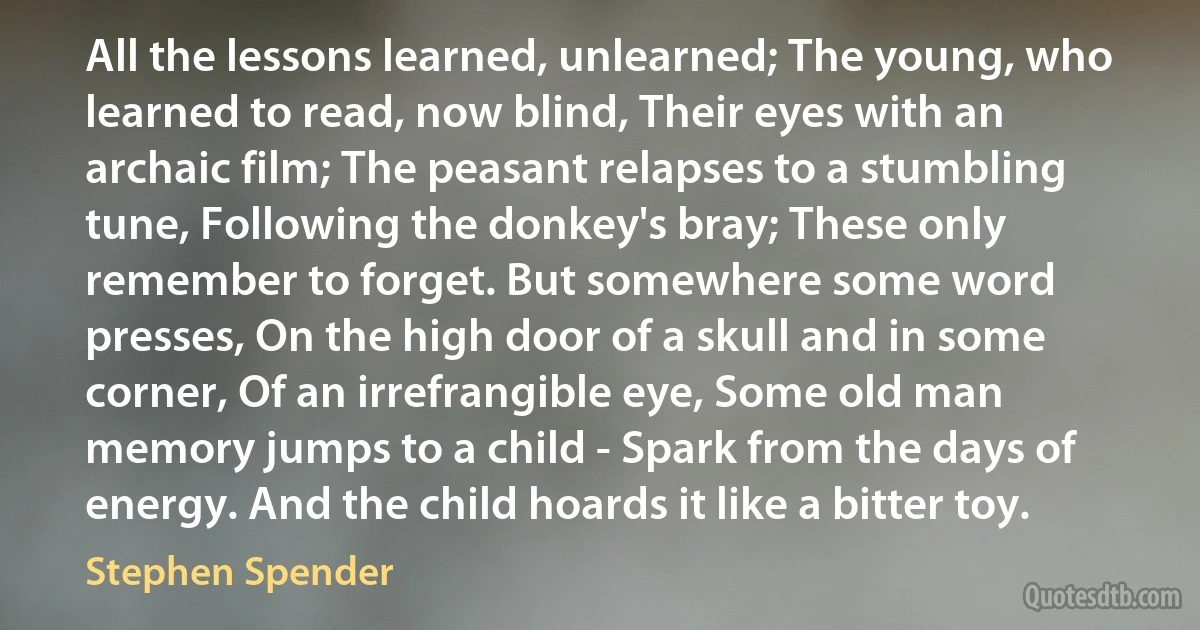 All the lessons learned, unlearned; The young, who learned to read, now blind, Their eyes with an archaic film; The peasant relapses to a stumbling tune, Following the donkey's bray; These only remember to forget. But somewhere some word presses, On the high door of a skull and in some corner, Of an irrefrangible eye, Some old man memory jumps to a child - Spark from the days of energy. And the child hoards it like a bitter toy. (Stephen Spender)