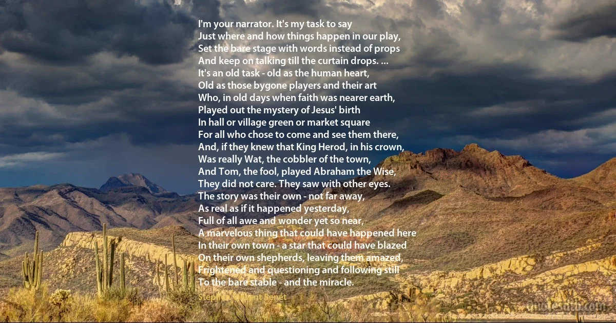 I'm your narrator. It's my task to say
Just where and how things happen in our play,
Set the bare stage with words instead of props
And keep on talking till the curtain drops. ...
It's an old task - old as the human heart,
Old as those bygone players and their art
Who, in old days when faith was nearer earth,
Played out the mystery of Jesus' birth
In hall or village green or market square
For all who chose to come and see them there,
And, if they knew that King Herod, in his crown,
Was really Wat, the cobbler of the town,
And Tom, the fool, played Abraham the Wise,
They did not care. They saw with other eyes.
The story was their own - not far away,
As real as if it happened yesterday,
Full of all awe and wonder yet so near,
A marvelous thing that could have happened here
In their own town - a star that could have blazed
On their own shepherds, leaving them amazed,
Frightened and questioning and following still
To the bare stable - and the miracle. (Stephen Vincent Benét)