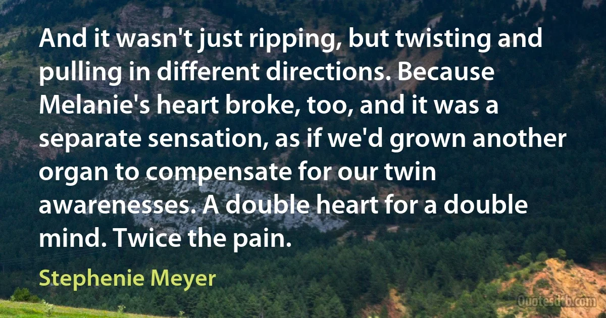 And it wasn't just ripping, but twisting and pulling in different directions. Because Melanie's heart broke, too, and it was a separate sensation, as if we'd grown another organ to compensate for our twin awarenesses. A double heart for a double mind. Twice the pain. (Stephenie Meyer)