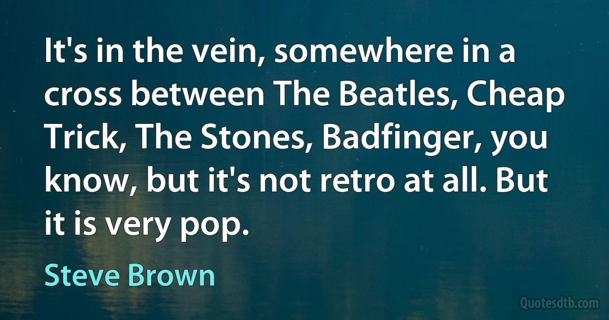 It's in the vein, somewhere in a cross between The Beatles, Cheap Trick, The Stones, Badfinger, you know, but it's not retro at all. But it is very pop. (Steve Brown)