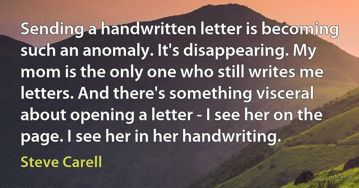 Sending a handwritten letter is becoming such an anomaly. It's disappearing. My mom is the only one who still writes me letters. And there's something visceral about opening a letter - I see her on the page. I see her in her handwriting. (Steve Carell)