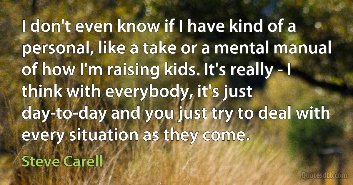 I don't even know if I have kind of a personal, like a take or a mental manual of how I'm raising kids. It's really - I think with everybody, it's just day-to-day and you just try to deal with every situation as they come. (Steve Carell)