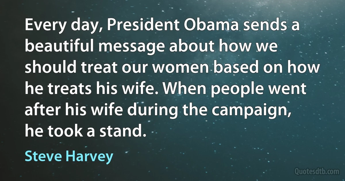 Every day, President Obama sends a beautiful message about how we should treat our women based on how he treats his wife. When people went after his wife during the campaign, he took a stand. (Steve Harvey)