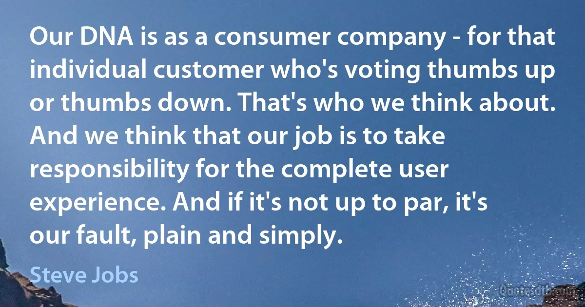 Our DNA is as a consumer company - for that individual customer who's voting thumbs up or thumbs down. That's who we think about. And we think that our job is to take responsibility for the complete user experience. And if it's not up to par, it's our fault, plain and simply. (Steve Jobs)