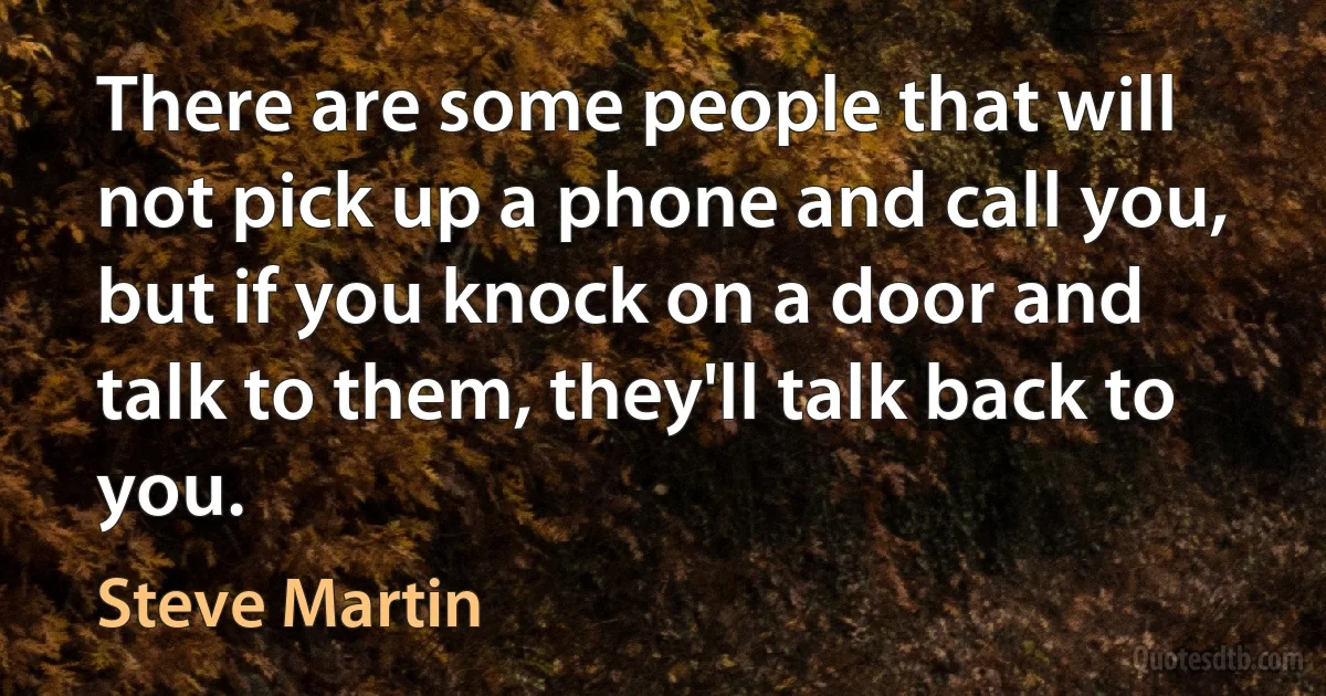 There are some people that will not pick up a phone and call you, but if you knock on a door and talk to them, they'll talk back to you. (Steve Martin)