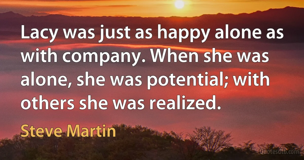 Lacy was just as happy alone as with company. When she was alone, she was potential; with others she was realized. (Steve Martin)