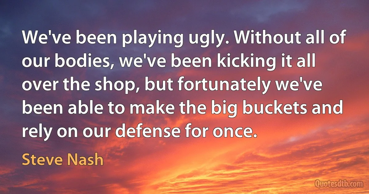 We've been playing ugly. Without all of our bodies, we've been kicking it all over the shop, but fortunately we've been able to make the big buckets and rely on our defense for once. (Steve Nash)