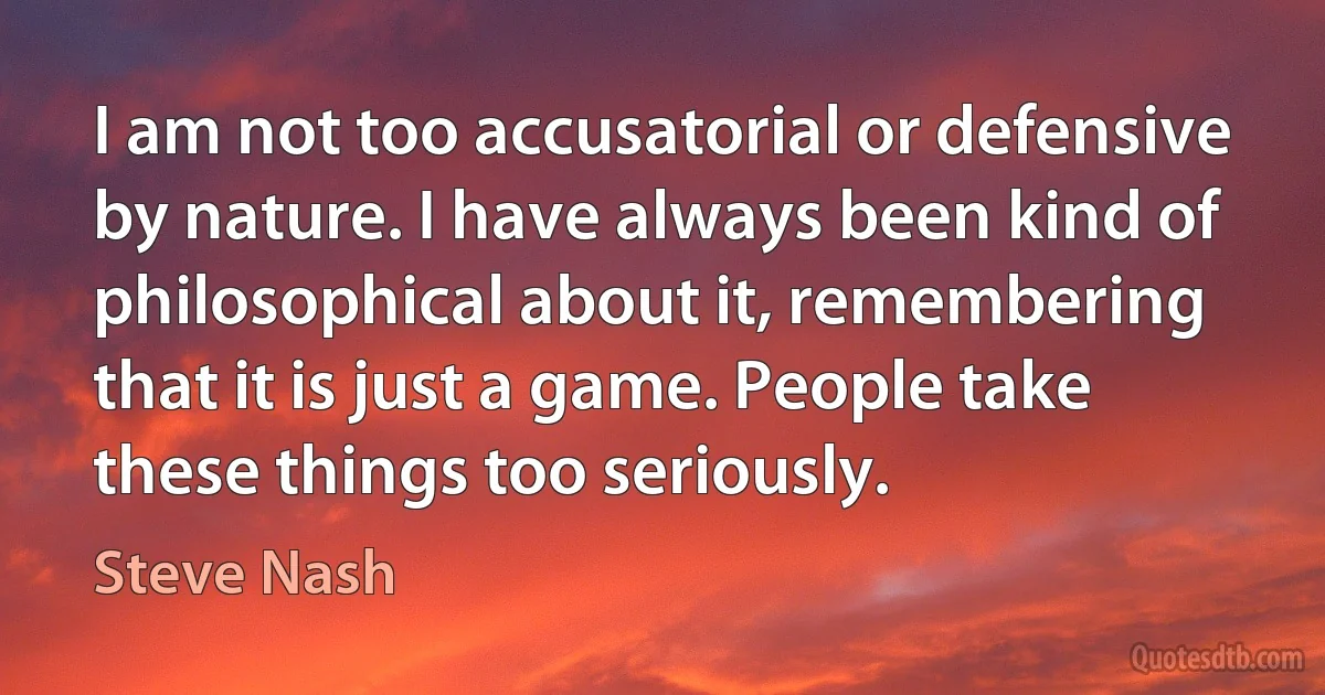 I am not too accusatorial or defensive by nature. I have always been kind of philosophical about it, remembering that it is just a game. People take these things too seriously. (Steve Nash)