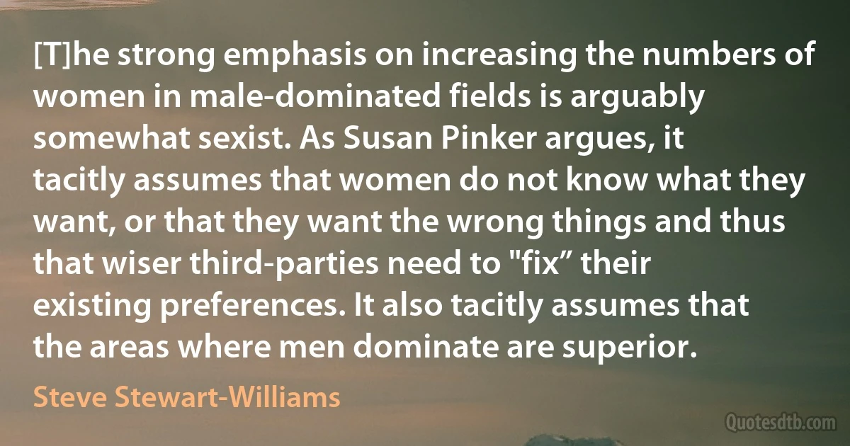 [T]he strong emphasis on increasing the numbers of women in male-dominated fields is arguably somewhat sexist. As Susan Pinker argues, it tacitly assumes that women do not know what they want, or that they want the wrong things and thus that wiser third-parties need to "fix” their existing preferences. It also tacitly assumes that the areas where men dominate are superior. (Steve Stewart-Williams)