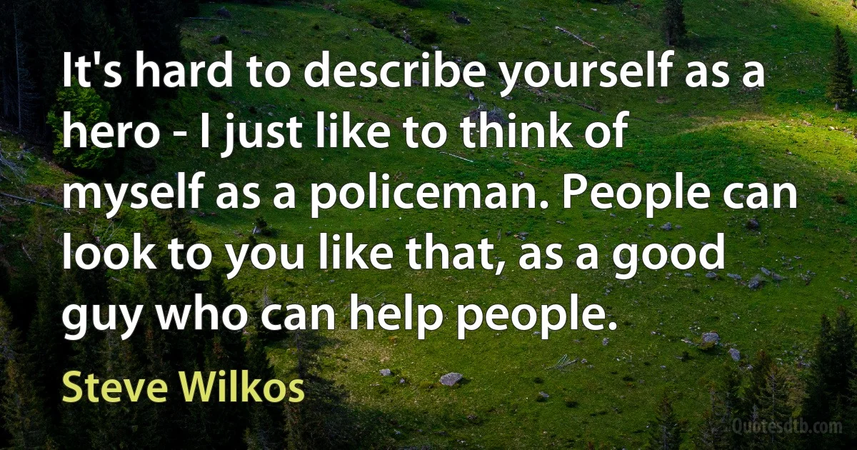 It's hard to describe yourself as a hero - I just like to think of myself as a policeman. People can look to you like that, as a good guy who can help people. (Steve Wilkos)