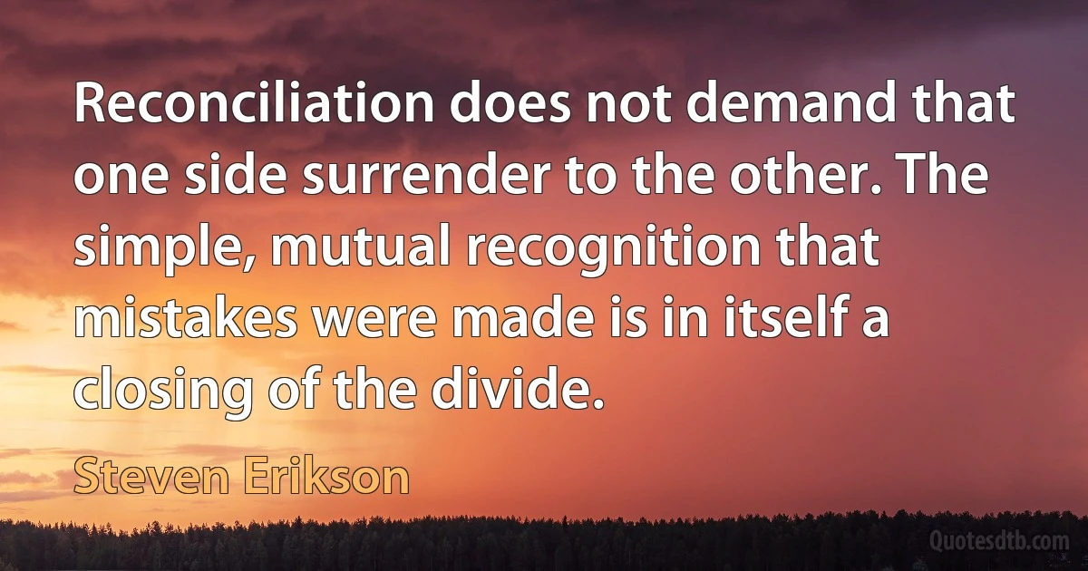 Reconciliation does not demand that one side surrender to the other. The simple, mutual recognition that mistakes were made is in itself a closing of the divide. (Steven Erikson)