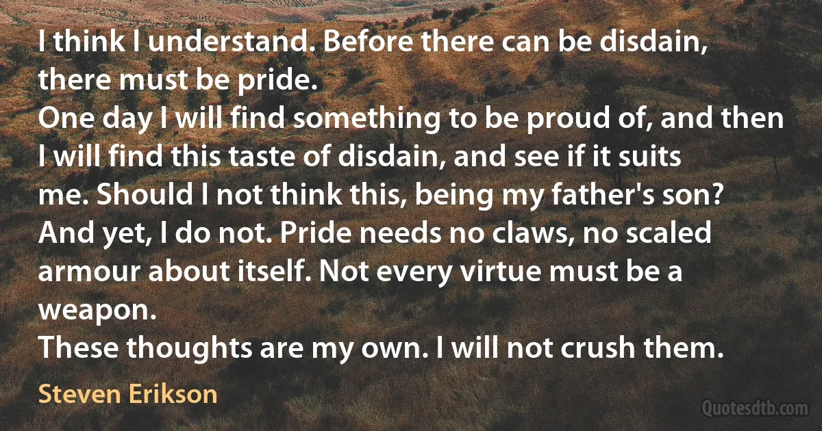 I think I understand. Before there can be disdain, there must be pride.
One day I will find something to be proud of, and then I will find this taste of disdain, and see if it suits me. Should I not think this, being my father's son?
And yet, I do not. Pride needs no claws, no scaled armour about itself. Not every virtue must be a weapon.
These thoughts are my own. I will not crush them. (Steven Erikson)